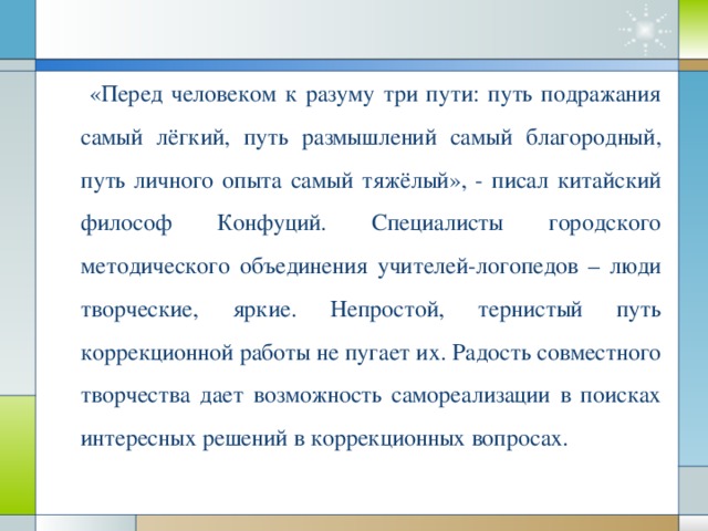 «Перед человеком к разуму три пути: путь подражания самый лёгкий, путь размышлений самый благородный, путь личного опыта самый тяжёлый», - писал китайский философ Конфуций. Специалисты городского методического объединения учителей-логопедов – люди творческие, яркие. Непростой, тернистый путь коррекционной работы не пугает их. Радость совместного творчества дает возможность самореализации в поисках интересных решений в коррекционных вопросах.