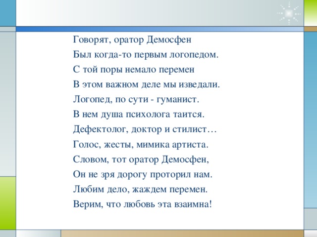 Говорят, оратор Демосфен Был когда-то первым логопедом. С той поры немало перемен В этом важном деле мы изведали. Логопед, по сути - гуманист. В нем душа психолога таится. Дефектолог, доктор и стилист… Голос, жесты, мимика артиста. Словом, тот оратор Демосфен, Он не зря дорогу проторил нам. Любим дело, жаждем перемен. Верим, что любовь эта взаимна!  