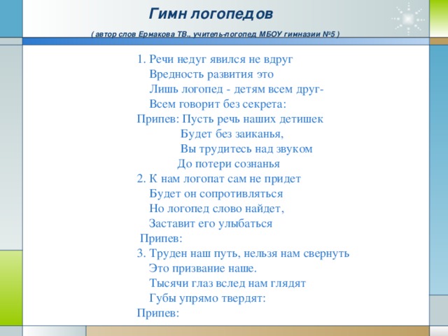 Гимн логопедов   ( автор слов Ермакова ТВ., учитель-логопед МБОУ гимназии №5 ) 1. Речи недуг явился не вдруг  Вредность развития это  Лишь логопед - детям всем друг-  Всем говорит без секрета: Припев: Пусть речь наших детишек  Будет без заиканья,  Вы трудитесь над звуком  До потери сознанья 2. К нам логопат сам не придет  Будет он сопротивляться  Но логопед слово найдет,  Заставит его улыбаться  Припев: 3. Труден наш путь, нельзя нам свернуть  Это призвание наше.  Тысячи глаз вслед нам глядят  Губы упрямо твердят: Припев: