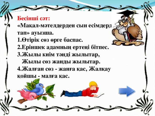 Бесінші сәт: «Мақал-мәтелдерден сын есімдерді тап» ауызша.  1.Өтірік сөз өрге баспас. 2.Еріншек адамның ертеңі бітпес. 3.Жылы киім тәнді жылытар,  Жылы сөз жанды жылытар.  4.Жалған сөз - жанға қас, Жалқау қойшы - малға қас.