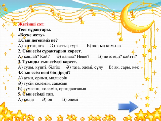 Жетінші сәт: Тест сұрақтары.  «Беске жету»  1.Сын дегеніміз не?  А) заттың аты Ә) заттың түрі Б) заттың қимылы  2. Сын есім сұрақтарын көрсет.  А) қандай? Қай? Ә) қанша? Неше? Б) не істеді? қайтті?  3. Туынды сын есімді көрсет.  А) сулы, күшті, білгіш Ә) таза, әдемі, сұлу Б) ақ, сары, көк  4.Сын есім нені білдіреді?  А) атын, орнын, мөлшерін  Ә) түсін көлемін, сапасын  Б) аумағын, көлемін, орындалғанын  5. Сын есімді тап.  А) келді Ә) он Б) әдемі