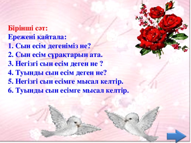 Бірінші сәт:  Ережені қайтала:  1. Сын есім дегеніміз не?  2. Сын есім сұрақтарын ата.  3. Негізгі сын есім деген не ?  4. Туынды сын есім деген не?  5. Негізгі сын есімге мысал келтір.  6. Туынды сын есімге мысал келтір.