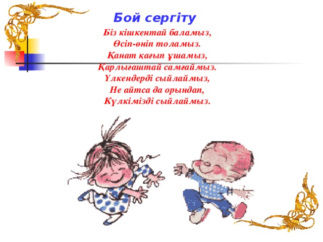 Бой сергіту Біз кішкентай баламыз, Өсіп-өніп толамыз. Қанат қағып ұшамыз, Қарлығаштай самғаймыз. Үлкендерді сыйлаймыз, Не айтса да орындап, Күлкімізді сыйлаймыз.