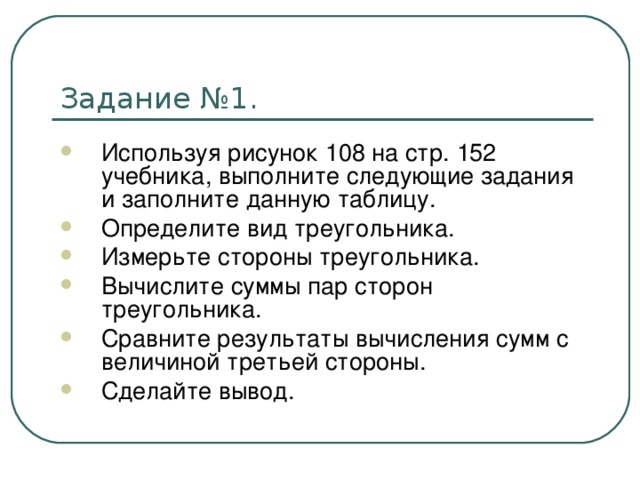 Используя рисунок 108 на стр. 152 учебника, выполните следующие задания и заполните данную таблицу. Определите вид треугольника. Измерьте стороны треугольника. Вычислите суммы пар сторон треугольника. Сравните результаты вычисления сумм с величиной третьей стороны. Сделайте вывод.