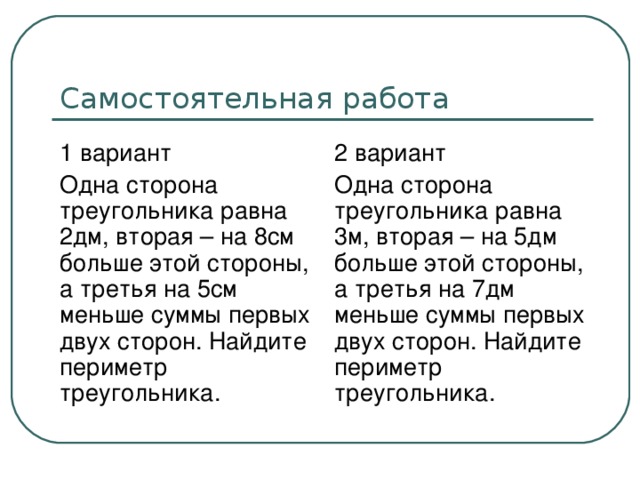 1 вариант Одна сторона треугольника равна 2дм, вторая – на 8см больше этой стороны, а третья на 5см меньше суммы первых двух сторон. Найдите периметр треугольника. 2 вариант Одна сторона треугольника равна 3м, вторая – на 5дм больше этой стороны, а третья на 7дм меньше суммы первых двух сторон. Найдите периметр треугольника.