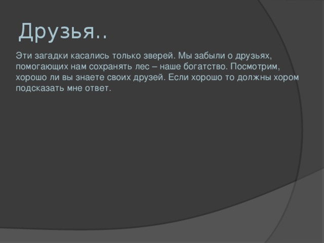 Друзья.. Эти загадки касались только зверей. Мы забыли о друзьях, помогающих нам сохранять лес – наше богатство. Посмотрим, хорошо ли вы знаете своих друзей. Если хорошо то должны хором подсказать мне ответ.