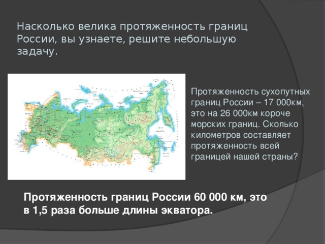 Насколько велика протяженность границ России, вы узнаете, решите небольшую задачу . Протяженность сухопутных границ России – 17 000км, это на 26 000км короче морских границ. Сколько километров составляет протяженность всей границей нашей страны? Протяженность границ России 60 000 км, это в 1,5 раза больше длины экватора.