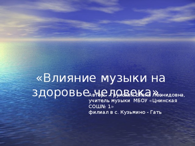 «Влияние музыки на здоровье человека».     Автор: Грунская Елена Леонидовна, учитель музыки МБОУ «Цнинская СОШ№ 1» филиал в с. Кузьмино - Гать