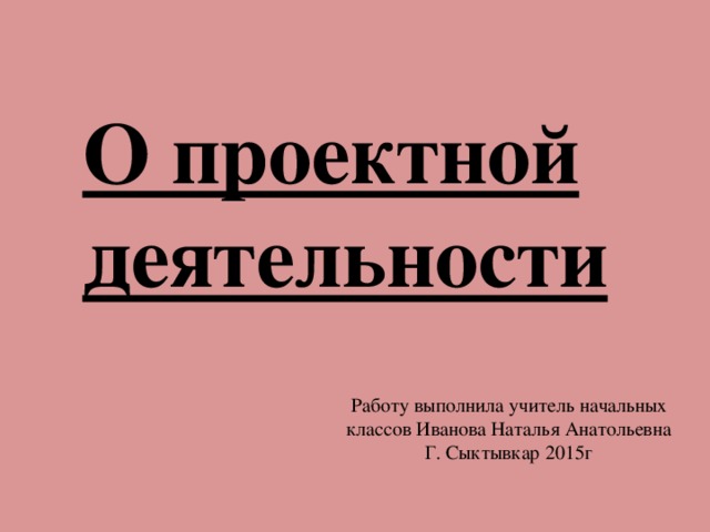 О проектной деятельности Работу выполнила учитель начальных классов Иванова Наталья Анатольевна Г. Сыктывкар 2015г