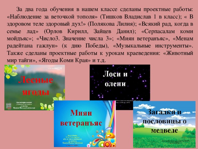 За два года обучения в нашем классе сделаны проектные работы: «Наблюдение за веточкой тополя» (Тишков Владислав 1 в класс); « В здоровом теле здоровый дух!» (Полякова Лилия); «Всякий рад, когда в семье лад» (Орлов Кирилл, Зайцев Данил); «Серпасалам коми мойдъяс»; «Число3. Значение числа 3»; «Миян ветеранъяс», «Менам радейтана гажлун» (к дню Победы), «Музыкальные инструменты». Также сделаны проектные работы к урокам краеведения: «Животный мир тайги», «Ягоды Коми Края» и т.д.