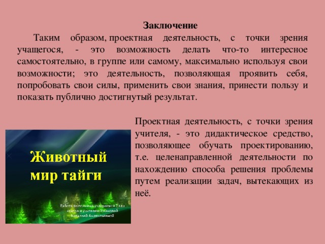 Заключение Таким образом, проектная деятельность, с точки зрения учащегося, - это возможность делать что-то интересное самостоятельно, в группе или самому, максимально используя свои возможности; это деятельность, позволяющая проявить себя, попробовать свои силы, применить свои знания, принести пользу и показать публично достигнутый результат. Проектная деятельность, с точки зрения учителя, - это дидактическое средство, позволяющее обучать проектированию, т.е. целенаправленной деятельности по нахождению способа решения проблемы путем реализации задач, вытекающих из неё.