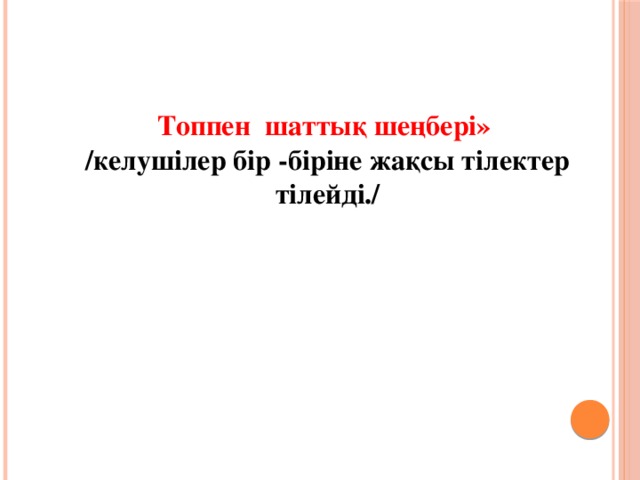 Топпен шаттық шеңбері» /келушілер бір -біріне жақсы тілектер тілейді./