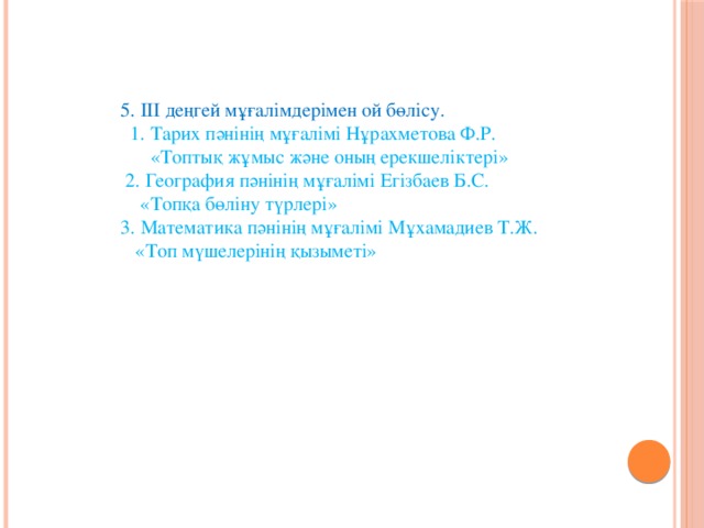 5. ІІІ деңгей мұғалімдерімен ой бөлісу.  1. Тарих пәнінің мұғалімі Нұрахметова Ф.Р.  «Топтық жұмыс және оның ерекшеліктері»  2. География пәнінің мұғалімі Егізбаев Б.С.  «Топқа бөліну түрлері»  3. Математика пәнінің мұғалімі Мұхамадиев Т.Ж.  «Топ мүшелерінің қызыметі»