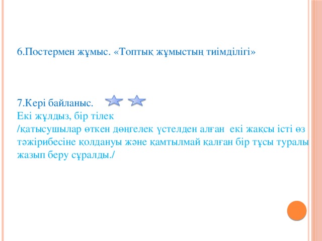 6.Постермен жұмыс. «Топтық жұмыстың тиімділігі» 7.Кері байланыс.   Екі жұлдыз, бір тілек  /қатысушылар өткен дөңгелек үстелден алған екі жақсы істі өз тәжірибесіне қолдануы және қамтылмай қалған бір тұсы туралы жазып беру сұралды./