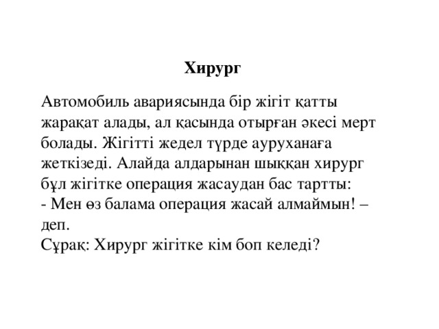 Хирург  Автомобиль авариясында бір жігіт қатты жарақат алады, ал қасында отырған әкесі мерт болады. Жігітті жедел түрде ауруханаға жеткізеді. Алайда алдарынан шыққан хирург бұл жігітке операция жасаудан бас тартты:  - Мен өз балама операция жасай алмаймын! – деп.  Сұрақ: Хирург жігітке кім боп келеді?