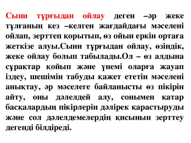 Сыни тұрғыдан ойлау деген –әр жеке тұлғаның кез –келген жағдайдағы мәселені ойлап, зерттеп қорытып, өз ойын еркін ортаға жеткізе алуы.Сыни тұрғыдан ойлау, өзіндік, жеке ойлау болып табылады.Ол – өз алдына сұрақтар қойып және үнемі оларға жауап іздеу, шешімін табуды қажет ететін мәселені анықтау, әр мәселеге байланысты өз пікірін айту, оны дәлелдей алу, сонымен қатар басқалардың пікірлерін дәлірек қарастыруды және сол дәлелдемелердің қисынын зерттеу дегенді білдіреді.