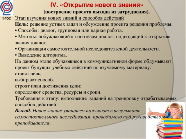 IV. «Открытие нового знания»  (построение проекта выхода из затруднения).  Этап изучения новых знаний и способов действий Цель: решение устных задач и обсуждение проекта решения проблемы.  • Способы: диалог, групповая или парная работа. • Методы: побуждающий к гипотезам диалог, подводящий к открытию знания диалог. • Организация самостоятельной исследовательской деятельности. • Выведение алгоритма. На данном этапе обучающиеся в коммуникативной форме обдумывают проект будущих учебных действий по изучаемому материалу: ставят цель, выбирают способ, строят план достижения цели; определяют средства, ресурсы и сроки. Требования к этапу: выполнение заданий на тренировку отрабатываемых способов действий. Вывод. Новое знание учащиеся получают в результате самостоятельного исследования, проводимого под руководством преподавателя. ФГОС