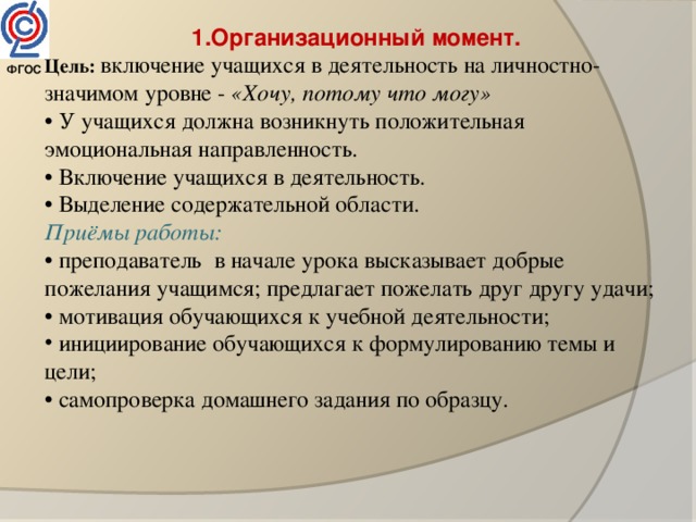 1.Организационный момент. Цель: включение учащихся в деятельность на личностно- значимом уровне - «Хочу, потому что могу» • У учащихся должна возникнуть положительная эмоциональная направленность. • Включение учащихся в деятельность. • Выделение содержательной области. Приёмы работы: • п реподаватель  в начале урока высказывает добрые пожелания учащимся; предлагает пожелать друг другу удачи; • мотивация обучающихся к учебной деятельности;  инициирование обучающихся к формулированию темы и цели; • самопроверка домашнего задания по образцу. ФГОС