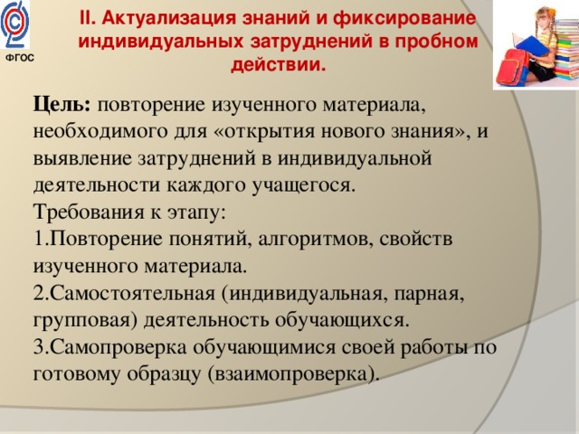 II. Актуализация знаний и фиксирование индивидуальных затруднений в пробном действии. Цель: повторение изученного материала, необходимого для «открытия нового знания», и выявление затруднений в индивидуальной деятельности каждого учащегося. Требования к этапу: 1.Повторение понятий, алгоритмов, свойств изученного материала. 2.Самостоятельная (индивидуальная, парная, групповая) деятельность обучающихся. 3.Самопроверка обучающимися своей работы по готовому образцу (взаимопроверка).   ФГОС