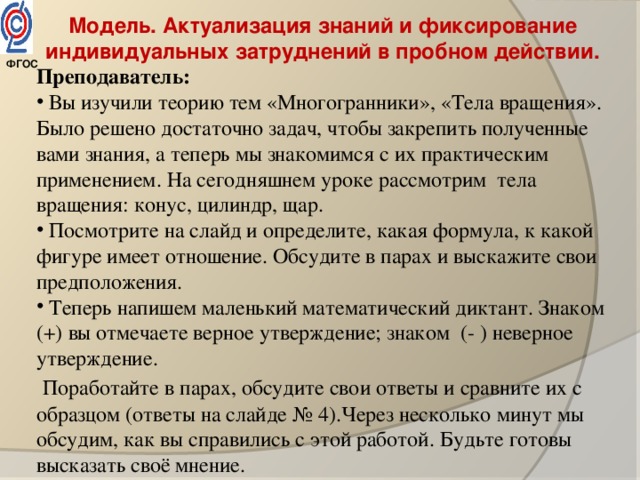 Модель. Актуализация знаний и фиксирование индивидуальных затруднений в пробном действии. Преподаватель:  Вы изучили теорию тем «Многогранники», «Тела вращения». Было решено достаточно задач, чтобы закрепить полученные вами знания, а теперь мы знакомимся с их практическим применением. На сегодняшнем уроке рассмотрим тела вращения: конус, цилиндр, щар.  Посмотрите на слайд и определите, какая формула, к какой фигуре имеет отношение. Обсудите в парах и выскажите свои предположения.   Теперь напишем маленький математический диктант. Знаком (+) вы отмечаете верное утверждение; знаком (- ) неверное утверждение.  Поработайте в парах, обсудите свои ответы и сравните их с образцом (ответы на слайде № 4).Через несколько минут мы обсудим, как вы справились с этой работой. Будьте готовы высказать своё мнение.     ФГОС