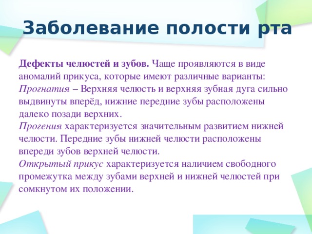 Заболевание полости рта Дефекты челюстей и зубов. Чаще проявляются в виде аномалий прикуса, которые имеют различные варианты: Прогнатия – Верхняя челюсть и верхняя зубная дуга сильно выдвинуты вперёд, нижние передние зубы расположены далеко позади верхних. Прогения характеризуется значительным развитием нижней челюсти. Передние зубы нижней челюсти расположены впереди зубов верхней челюсти. Открытый прикус характеризуется наличием свободного промежутка между зубами верхней и нижней челюстей при сомкнутом их положении.