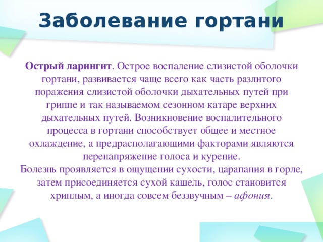 Заболевание гортани Острый ларингит . Острое воспаление слизистой оболочки гортани, развивается чаще всего как часть разлитого поражения слизистой оболочки дыхательных путей при гриппе и так называемом сезонном катаре верхних дыхательных путей. Возникновение воспалительного процесса в гортани способствует общее и местное охлаждение, а предрасполагающими факторами являются перенапряжение голоса и курение. Болезнь проявляется в ощущении сухости, царапания в горле, затем присоединяется сухой кашель, голос становится хриплым, а иногда совсем беззвучным – афония .