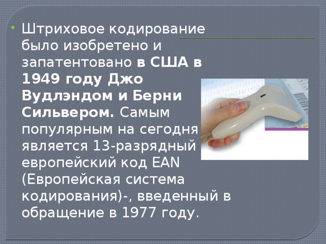 Штриховое кодирование было изобретено и запатентовано в США в 1949 году Джо Вудлэндом и Берни Сильвером. Самым популярным на сегодня является 13-разрядный европейский код EAN (Европейская система кодирования)-, введенный в обращение в 1977 году.