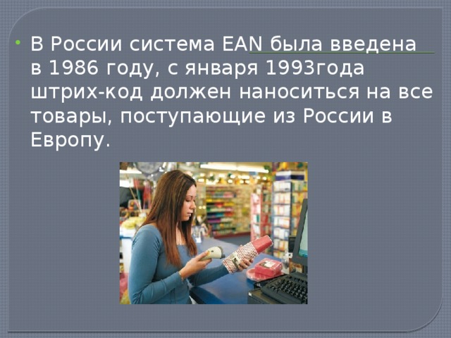 В России система EAN была введена в 1986 году, с января 1993года штрих-код должен наноситься на все товары, поступающие из России в Европу.