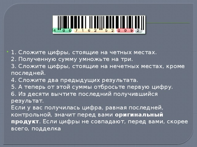 1. Сложите цифры, стоящие на четных местах.  2. Полученную сумму умножьте на три.  3. Сложите цифры, стоящие на нечетных местах, кроме последней.  4. Сложите два предыдущих результата.  5. А теперь от этой суммы отбросьте первую цифру.  6. Из десяти вычтите последний получившийся результат.  Если у вас получилась цифра, равная последней, контрольной, значит перед вами оригинальный продукт . Если цифры не совпадают, перед вами, скорее всего, подделка