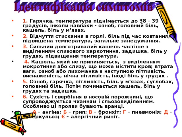 1. Гарячка, температура піднімається до 38 – 39 градусів, інколи навпаки - озноб, головний біль, кашель, біль у м ’ язах. 2. Відчуття стискання в горлі, біль під час ковтання, підвищена температура, загальне занедужання. 3. Сильний довготривалий кашель частіше з виділенням слизового харкотиння, задишка, біль у грудях, підвищення температури.  4. Кашель, який не припиняється, з виділенням мокротиння або слизу, що може містити кров; втрата ваги, озноб або лихоманка з наступною пітливість, виснаженість, нічна пітливість, іноді біль у грудях . 5. Озноб, гарячка, пітливість, біль у м ’ язах, суглобах, головний біль. Потім починається кашель, біль у грудях та задишка. 6.  C ухість і свербіння в носовій порожнині, що супроводжується чханням і сльозовиділенням. Особливо ці прояви бувають вранці.  А – ангіна; Б – грип; В – бронхіт; Г – пневмонія; Д –  туберкульоз; Є – алергічний риніт.