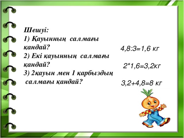 Шешуі: 1) Қауынның салмағы қандай? 2) Екі қауынның салмағы қандай? 3) 2қауын мен 1 қарбыздың салмағы қандай?    4,8:3=1,6 кг   2*1,6=3,2кг   3,2+4,8=8 кг