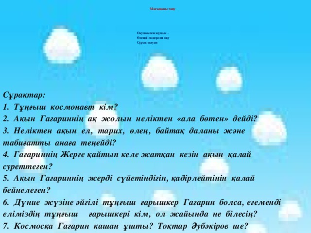 Мағынаны тану Оқулықпен жұмыс . Өлеңді мәнерлеп оқу Сұрақ-жауап Сұрақтар: 1. Тұңғыш космонавт кім? 2. Ақын Гагариннің ақ жолын неліктен «ала бөтен» дейді? 3. Неліктен ақын ел‚ тарих‚ өлең‚ байтақ даланы және табиғатты анаға теңейді? 4. Гагариннің Жерге қайтып келе жатқан кезін ақын қалай суреттеген? 5. Ақын Гагариннің жерді сүйетіндігін‚ қадірлейтінін қалай бейнелеген? 6. Дүние жүзіне әйгілі тұңғыш ғарышкер Гагарин болса‚ егеменді еліміздің тұңғыш ғарышкері кім‚ ол жайында не білесің? 7. Космосқа Гагарин қашан ұшты? Тоқтар Әубәкіров ше?