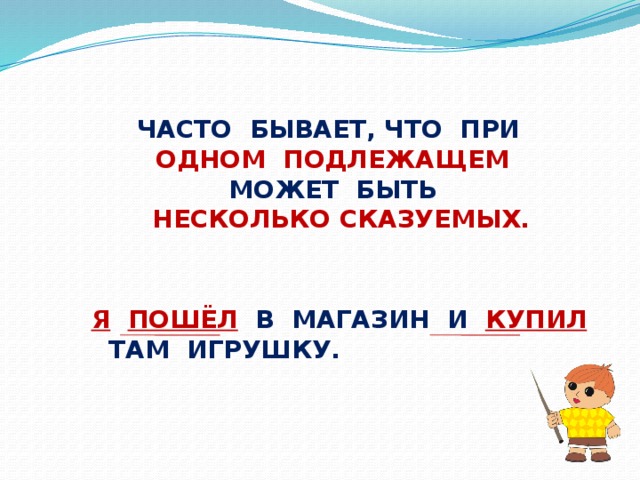 ЧАСТО БЫВАЕТ, ЧТО ПРИ ОДНОМ ПОДЛЕЖАЩЕМ МОЖЕТ БЫТЬ  НЕСКОЛЬКО СКАЗУЕМЫХ. Я  ПОШЁЛ  В МАГАЗИН И КУПИЛ  ТАМ ИГРУШКУ.