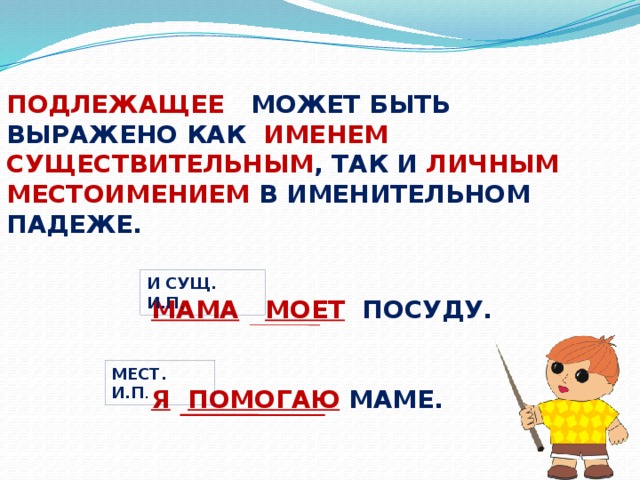 ПОДЛЕЖАЩЕЕ МОЖЕТ БЫТЬ ВЫРАЖЕНО КАК ИМЕНЕМ СУЩЕСТВИТЕЛЬНЫМ , ТАК И ЛИЧНЫМ МЕСТОИМЕНИЕМ В ИМЕНИТЕЛЬНОМ ПАДЕЖЕ. И СУЩ. И.П . МАМА  МОЕТ ПОСУДУ.   Я  ПОМОГАЮ  МАМЕ. МЕСТ. И.П .