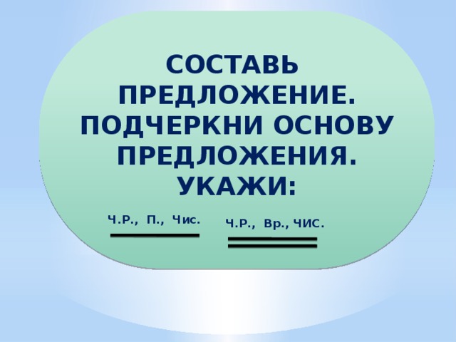 СОСТАВЬ ПРЕДЛОЖЕНИЕ. ПОДЧЕРКНИ ОСНОВУ ПРЕДЛОЖЕНИЯ. УКАЖИ:  Ч.Р., П., Чис. Ч.Р., Вр., ЧИС.