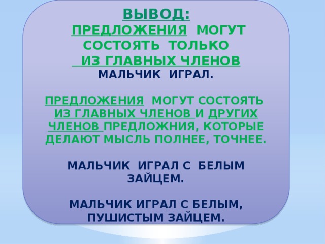 ВЫВОД:  ПРЕДЛОЖЕНИЯ МОГУТ СОСТОЯТЬ ТОЛЬКО  ИЗ ГЛАВНЫХ ЧЛЕНОВ МАЛЬЧИК ИГРАЛ.  ПРЕДЛОЖЕНИЯ МОГУТ СОСТОЯТЬ ИЗ ГЛАВНЫХ ЧЛЕНОВ И ДРУГИХ ЧЛЕНОВ ПРЕДЛОЖНИЯ, КОТОРЫЕ ДЕЛАЮТ МЫСЛЬ ПОЛНЕЕ, ТОЧНЕЕ.  МАЛЬЧИК ИГРАЛ С БЕЛЫМ ЗАЙЦЕМ.  МАЛЬЧИК ИГРАЛ С БЕЛЫМ, ПУШИСТЫМ ЗАЙЦЕМ.