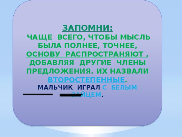 ЗАПОМНИ:  ЧАЩЕ ВСЕГО, ЧТОБЫ МЫСЛЬ БЫЛА ПОЛНЕЕ, ТОЧНЕЕ, ОСНОВУ РАСПРОСТРАНЯЮТ , ДОБАВЛЯЯ ДРУГИЕ ЧЛЕНЫ ПРЕДЛОЖЕНИЯ. ИХ НАЗВАЛИ ВТОРОСТЕПЕННЫЕ . МАЛЬЧИК ИГРАЛ С БЕЛЫМ ЗАЙЦЕМ .