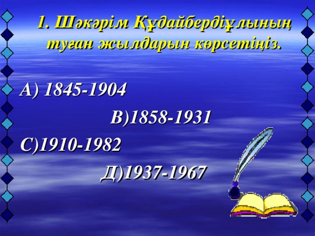 1. Шәкәрім Құдайбердіұлының туған жылдарын көрсетіңіз.     А) 1845-1904  В)18 58-1931  С)1910-1982  Д)1937-1967