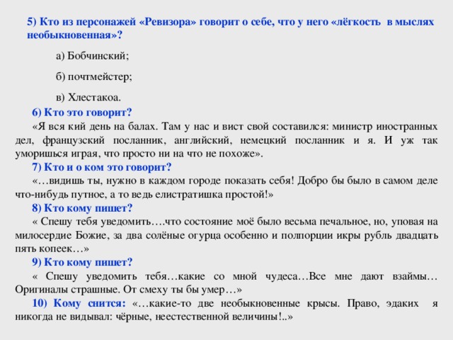 5) Кто из персонажей «Ревизора» говорит о себе, что у него «лёгкость в мыслях необыкновенная»?  а) Бобчинский;  б) почтмейстер;  в) Хлестакоа. 6) Кто это говорит? «Я вся кий день на балах. Там у нас и вист свой составился: министр иностранных дел, французский посланник, английский, немецкий посланник и я. И уж так уморишься играя, что просто ни на что не похоже». 7) Кто и о ком это говорит? «…видишь ты, нужно в каждом городе показать себя! Добро бы было в самом деле что-нибудь путное, а то ведь елистратишка простой!» 8) Кто кому пишет? « Спешу тебя уведомить….что состояние моё было весьма печальное, но, уповая на милосердие Божие, за два солёные огурца особенно и полпорции икры рубль двадцать пять копеек…» 9) Кто кому пишет? « Спешу уведомить тебя…какие со мной чудеса…Все мне дают взаймы…Оригиналы страшные. От смеху ты бы умер…» 10) Кому снится: «…какие-то две необыкновенные крысы. Право, эдаких я никогда не видывал: чёрные, неестественной величины!..»