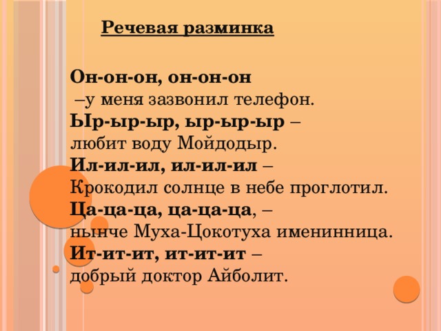 Речевая разминка Он-он-он, он-он-он – у меня зазвонил телефон.  Ыр-ыр-ыр, ыр-ыр-ыр – любит воду Мойдодыр.  Ил-ил-ил, ил-ил-ил – Крокодил солнце в небе проглотил.  Ца-ца-ца, ца-ца-ца , – нынче Муха-Цокотуха именинница.  Ит-ит-ит, ит-ит-ит – добрый доктор Айболит.