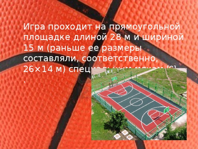 Игра проходит на прямоугольной площадке длиной 28 м и шириной 15 м (раньше ее размеры составляли, соответственно, 26×14 м) специальным мячом [6]. .