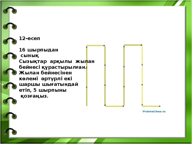 12-есеп  16 шырпыдан  сынық Сызықтар арқылы жылан бейнесі құрастырылған. Жылан бейнесінен көлемі әртүрлі екі шаршы шығатындай етіп, 5 шырпыны  қозғаңыз.