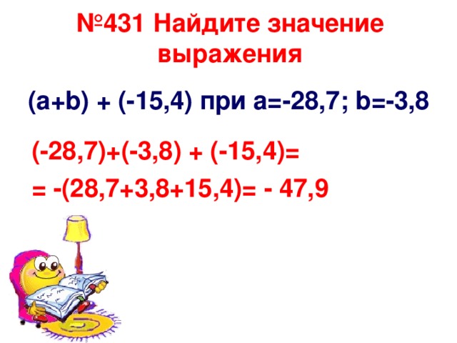 № 431 Найдите значение выражения ( a+b ) + (-15,4) при а=-28,7; b =-3,8 (-28,7) + (-3,8) + (-15,4)= = -(28,7+3,8+15,4)= - 47,9