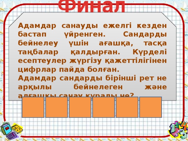 Финал  Адамдар санауды ежелгі кезден бастап үйренген. Сандарды бейнелеу үшін ағашқа, тасқа таңбалар қалдырған. Күрделі есептеулер жүргізу қажеттілігінен цифрлар пайда болған. Адамдар сандарды бірінші рет не арқылы бейнелеген және алғашқы санау құралы не? А А С У С Қ