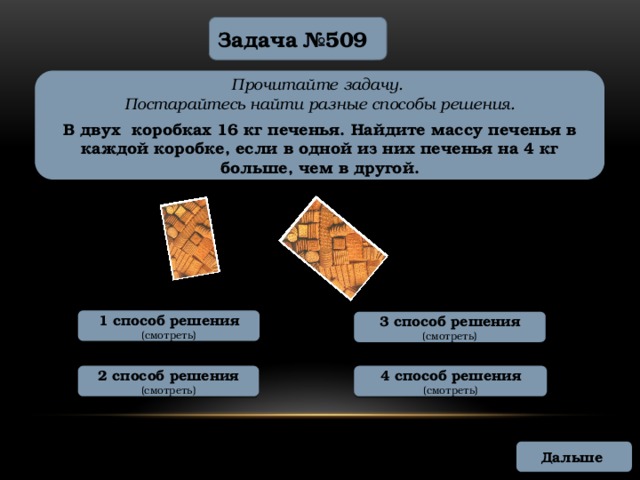 Задача №509 Прочитайте задачу. Постарайтесь найти разные способы решения.  В двух коробках 16 кг печенья. Найдите массу печенья в каждой коробке, если в одной из них печенья на 4 кг больше, чем в другой. 1 способ решения (смотреть) 3 способ решения (смотреть) 2 способ решения 4 способ решения (смотреть) (смотреть) Дальше