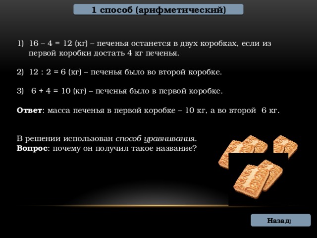 1 способ (арифметический) 16 – 4 = 12 (кг) – печенья останется в двух коробках, если из первой коробки достать 4 кг печенья. 12 : 2 = 6 (кг) – печенья было во второй коробке.  6 + 4 = 10 (кг) – печенья было в первой коробке. Ответ : масса печенья в первой коробке – 10 кг, а во второй 6 кг. В решении использован способ уравнивания . Вопрос : почему он получил такое название? Назад )