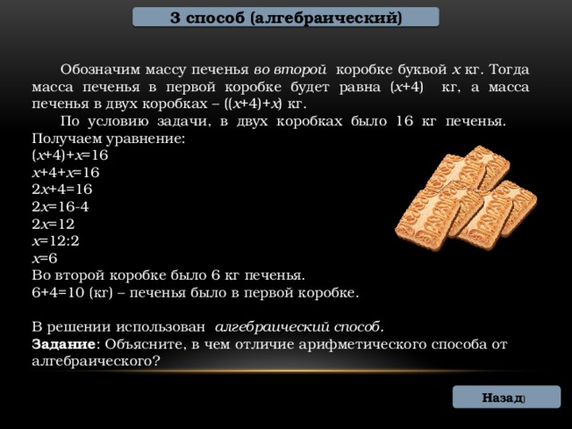 3 способ (алгебраический)  Обозначим массу печенья во второй коробке буквой х кг. Тогда масса печенья в первой коробке будет равна ( х +4) кг, а масса печенья в двух коробках – (( х +4)+ х ) кг.  По условию задачи, в двух коробках было 16 кг печенья.  Получаем уравнение: ( х +4)+ х =16 х +4+ х =16 2 х +4=16 2 х =16-4 2 х =12 х =12:2 х =6 Во второй коробке было 6 кг печенья. 6+4=10 (кг) – печенья было в первой коробке. В решении использован алгебраический способ. Задание : Объясните, в чем отличие арифметического способа от алгебраического? Назад )