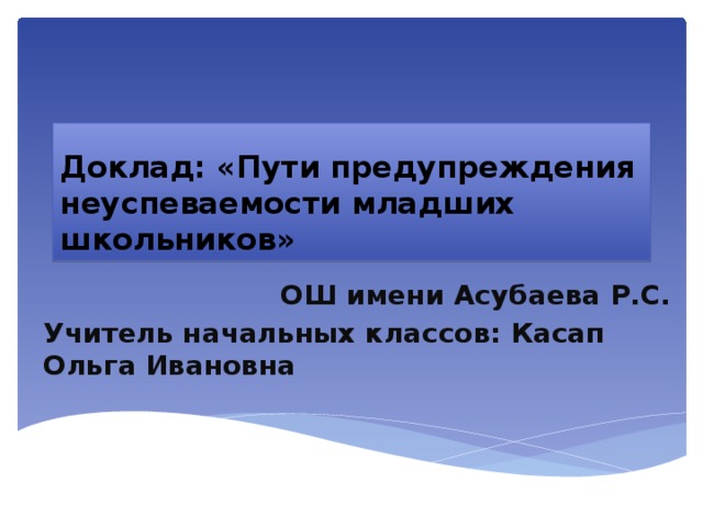 Доклад: «Пути предупреждения неуспеваемости младших школьников» ОШ имени Асубаева Р.С. Учитель начальных классов: Касап Ольга Ивановна