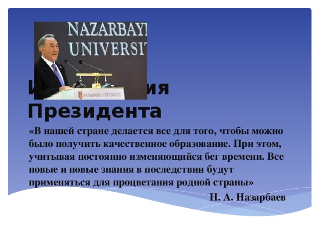 Из Послания Президента «В нашей стране делается все для того, чтобы можно было получить качественное образование. При этом, учитывая постоянно изменяющийся бег времени. Все новые и новые знания в последствии будут применяться для процветания родной страны» Н. А. Назарбаев