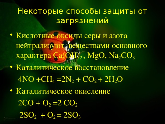 Некоторые способы защиты от загрязнений Кислотные оксиды серы и азота нейтрализуют веществами основного характера Са(ОН) 2 , МgО, Nа 2 СО 3  Каталитическое восстановление  4NО +СН 4 =2N 2 + СО 2 + 2Н 2 О Каталитическое окисление  2СО + О 2 =2 СО 2   2SО 2 + О 2 = 2SО 3